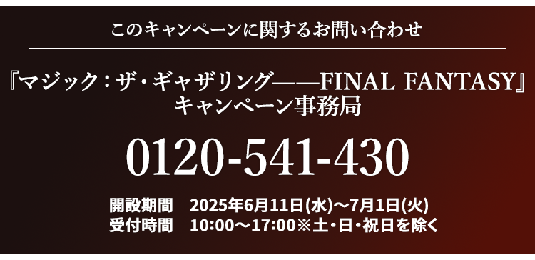 このキャンペーンに関するお問い合わせ 『マジック：ザ・ギャザリング——FINAL FANTASY』 キャンペーン事務局 0120-541-430 開設期間 2025年6月11日(水)～7月1日(火) 受付時間 10:00～17:00※土・日・祝日を除く