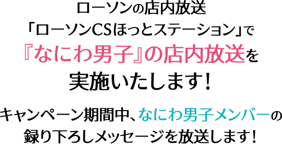 ローソンの店内放送 ｢ローソンCSほっとステーション｣で 『なにわ男子』の店内放送を 実施いたします！ キャンペーン期間中、なにわ男子メンバーの 録り下ろしメッセージを放送します！