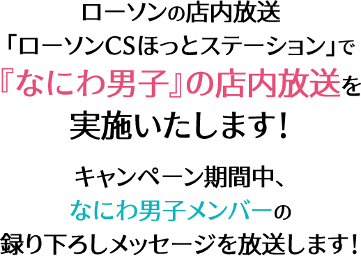 ローソンの店内放送 ｢ローソンCSほっとステーション｣で 『なにわ男子』の店内放送を 実施いたします！ キャンペーン期間中、なにわ男子メンバーの 録り下ろしメッセージを放送します！