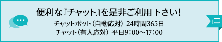 便利な『チャット』を是非ご利用ください！ チャットボット（自動応対）24時間365日 チャット（有人応対）平日9:00～17:00