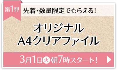 先着・数量限定でもらえる！ 第1弾 オリジナルA4クリアファイル 3月1日(火)朝7時スタート！