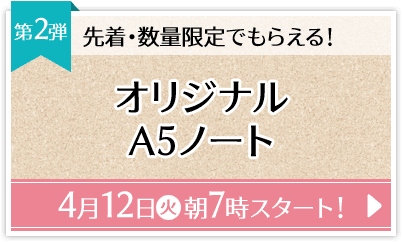 先着・数量限定でもらえる！ 第2弾 オリジナルA5ノート 4月12日(火)朝7時スタート！