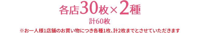 各店30枚×2種 計60枚 ※お一人様1店舗のお買い物につき各種1枚、計2枚までとさせていただきます