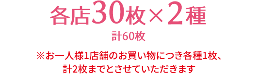 各店30枚×2種 計60枚 ※お一人様1店舗のお買い物につき各種1枚、計2枚までとさせていただきます