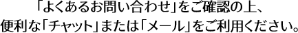 「よくあるお問い合わせ」をご確認の上、便利な「チャット」または「メール」をご利用ください。