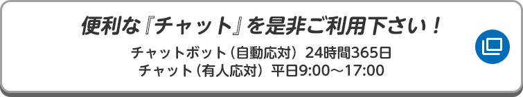 便利な『チャット』を是非ご利用下さい！ チャットボット（自動応対）24時間365日/チャット（有人応対）平日9:00〜17:00