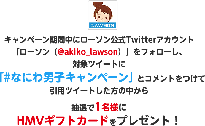 キャンペーン期間中にローソン公式Twitterアカウント「ローソン（@akiko_lawson）」をフォローし、対象ツイートに「#ローソンなにわ男子」とコメントをつけて引用ツイートした方の中から抽選で1名様にHMVギフトカードをプレゼント！