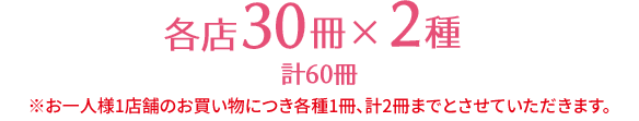 各店30冊×2種 計60冊 ※お一人様1店舗のお買い物につき各種1冊、計2冊までとさせていただきます。 