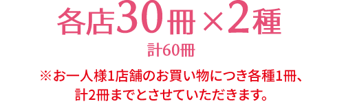 各店30冊×2種 計60冊 ※お一人様1店舗のお買い物につき各種1冊、計2冊までとさせていただきます。 