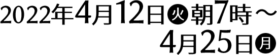 2022年4月12日(火)朝7時〜4月25日(月)