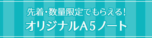 先着・数量限定でもらえる！ オリジナルA5ノート