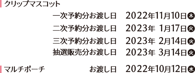 クリップマスコット 一次予約分お渡し日　2022年11月10日(木) 二次予約分お渡し日 2023年1月17日(木) 三次予約分お渡し日　2023年2月14日(火) 抽選販売分お渡し日　2023年3月14日(火) マルチポーチ お渡し日　2022年10月12日(水)