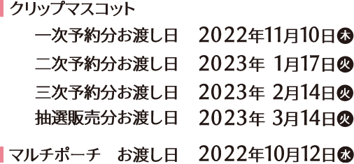 クリップマスコット 一次予約分お渡し日　2022年11月10日(木) 二次予約分お渡し日 2023年1月17日(木) 三次予約分お渡し日　2023年2月14日(火) 抽選販売分お渡し日　2023年3月14日(火) マルチポーチ お渡し日　2022年10月12日(水)