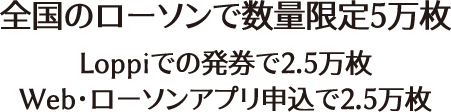 全国のローソンで数量限定5万枚 Loppiでの発券で2.5万枚 Web･ローソンアプリ申込で2.5万枚