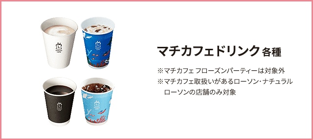 マチカフェドリンク 各種 ※マチカフェ フローズンパーティーは対象外 ※マチカフェ取扱いがあるローソン･ナチュラルローソンの店舗のみ対象