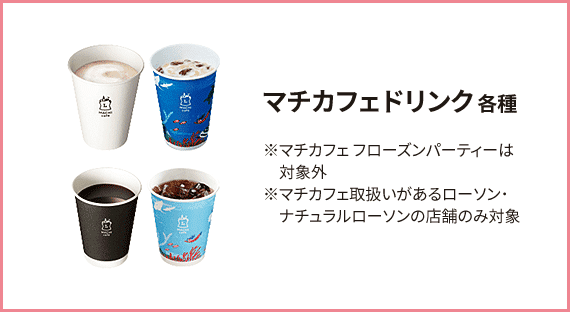 マチカフェドリンク 各種 ※マチカフェ フローズンパーティーは対象外 ※マチカフェ取扱いがあるローソン･ナチュラルローソンの店舗のみ対象