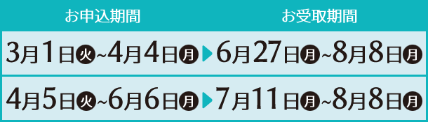 お申込み期間 3月1日(火)〜4月4日(月) 4月5日(火)〜6月6日(月) お受取期間 6月27日(月)〜8月8日(月) 7月11日(月)〜8月8日(月)