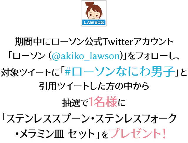 期間中にローソン公式Twitterアカウント「ローソン (@akiko_lawson)」をフォローし、 対象ツイートに「#ローソンなにわ男子」と引用ツイートした方の中から抽選で1名様に「ステンレススプーン・ステンレスフォーク・メラミン皿 セット」をプレゼント！