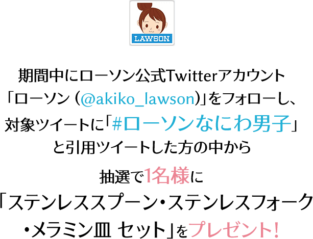 期間中にローソン公式Twitterアカウント「ローソン (@akiko_lawson)」をフォローし、 対象ツイートに「#ローソンなにわ男子」と引用ツイートした方の中から抽選で1名様に「ステンレススプーン・ステンレスフォーク・メラミン皿 セット」をプレゼント！