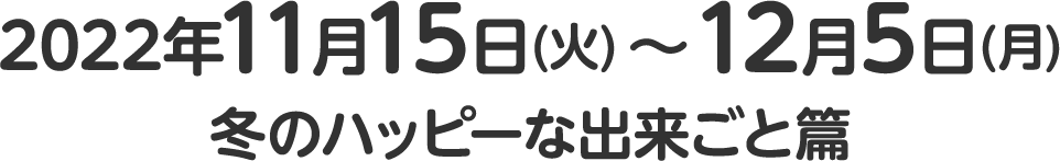 2022年11月15日(火)～12月5日(月)冬のハッピーな出来ごと篇