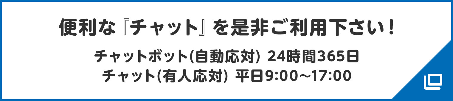 便利な『チャット』を是非ご利用下さい! チャットボット(自動応対) 24時間365日/チャット(有人応対) 平日9:00〜17:00