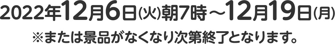 2022年12月6日(火)朝7時～12月19日(月)※または景品がなくなり次第終了となります。