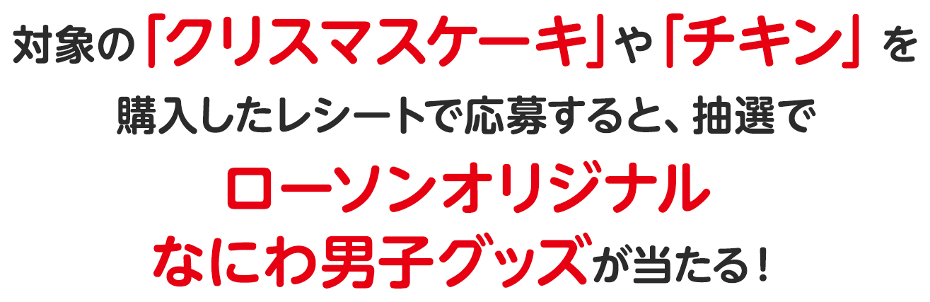 対象の「クリスマスケーキ」や「チキン」を購入したレシートで応募すると、抽選でローソンオリジナルなにわ男子グッズが当たる！