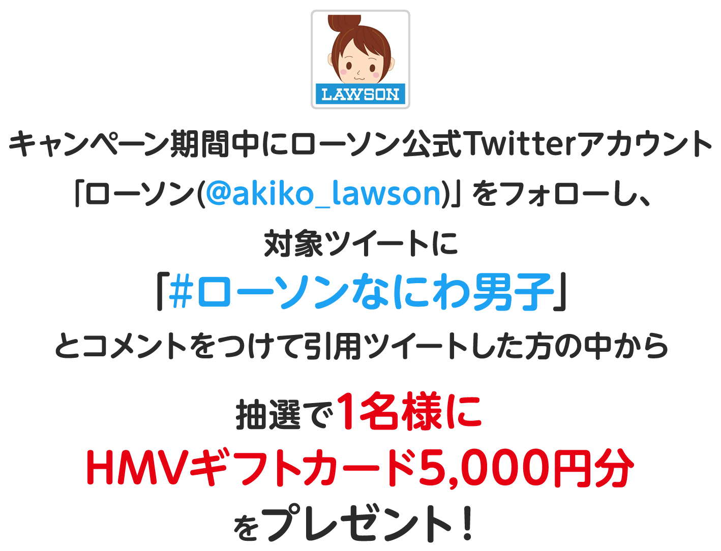 キャンペーン期間中にローソン公式Twitterアカウント
                「ローソン(@akiko_lawson)」をフォローし、対象ツイートに「#ローソンなにわ男子」とコメントをつけて引用ツイートした方の中から
                抽選で1名様にHMVギフトカード5,000円分をプレゼント！