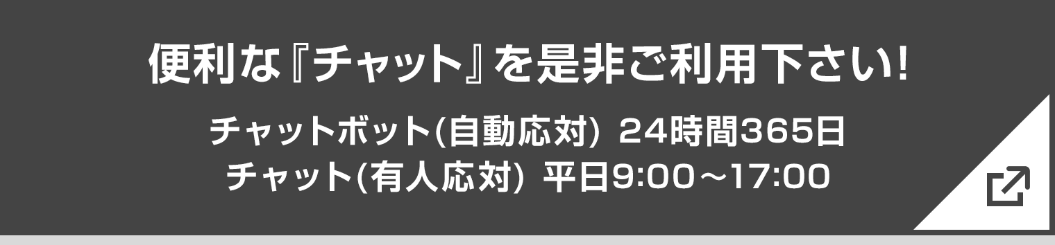 便利な『チャット』を是非ご利用下さい！ チャットボット（自動応対）24時間365日　チャット（有人応対）平日9:00〜17:00