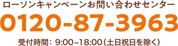 ローソンキャンペーンお問い合わせセンター 0120-87-3963 受付時間：9:00～18:00（土日祝日を除く）