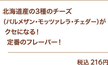 北海道産の3種のチーズ（パルメザン・モッツァレラ・チェダー）がクセになる！定番のフレーバー！ 税込216円