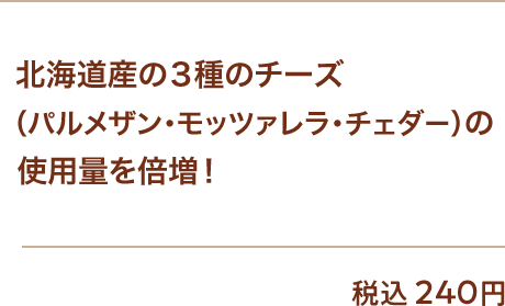 北海道産の3種のチーズ（パルメザン・モッツァレラ・チェダー）の使用量を倍増！ 税込240円