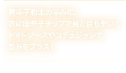 唐辛子粉末の辛みに、衣に唐辛子チップで見た目も辛い！トマトソースやコチュジャンで旨みをプラス！ 税込240円