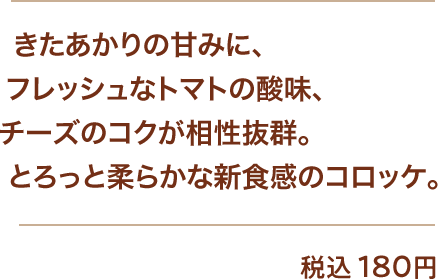 きたあかりの甘みに、フレッシュなトマトの酸味、チーズのコクが相性抜群。とろっと柔らかな新食感のコロッケ。 税込180円