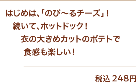 はじめは、「のび～るチーズ」！続いて、ホットドック！衣の大きめカットのポテトで食感も楽しい！ 税込248円