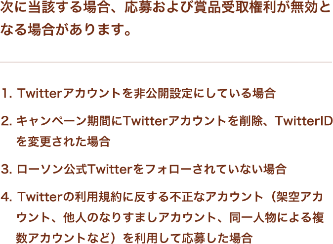 次に当該する場合、応募および賞品受取権利が無効となる場合があります。 1.Twitterアカウントを非公開設定にしている場合 2.キャンペーン期間にTwitterアカウントを削除、TwitterIDを変更された場合 3.ローソン公式Twitterをフォローされていない場合 4.Twitterの利用規約に反する不正なアカウント（架空アカウント、他人のなりすましアカウント、同一人物による複数アカウントなど）を利用して応募した場合