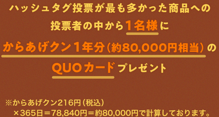 ハッシュタグ投票が最も多かった商品への投票者の中から1名様にからあげクン1年分（約80,000円相当）のQUOカードプレゼント ※からあげクン216円（税込）×365日＝78,840円＝約80,000円で計算しております。