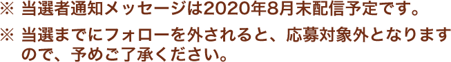 ※当選者通知メッセージは2020年8月末配信予定です。 ※当選までにフォローを外されると、応募対象外となりますので、予めご了承ください。