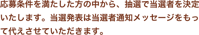 応募条件を満たした方の中から、抽選で当選者を決定いたします。当選発表は当選者通知メッセージをもって代えさせていただきます。