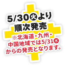 5/30(火)より全国一斉発売※北海道・九州・中国地域では5/31(水)からの発売となります。