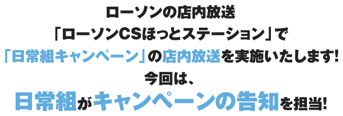 ローソンの店内放送「ローソンCSほっとステーション」で「日常組キャンペーン」の店内放送を実施いたします!今回は、日常組がキャンペーンの告知を担当!