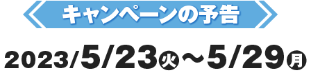 キャンペーンの予告2023/5/23(火)〜5/29(月)