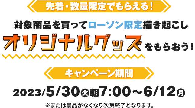 先着・数量限定でもらえる！ 対象商品を買ってローソン限定描き起こしオリジナルグッズをもらおう！ キャンペーン期間2023/5月30日(火)朝7:00〜6/12(月)※または景品がなくなり次第終了となります。