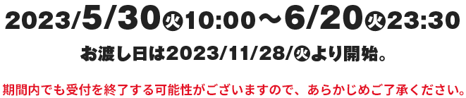 2023/5/30(火)10:00~6/20(火)23:30お渡し日は2023/11/28/(火)より開始。期間内でも受付を終了する可能性がございますので、あらかじめご了承ください。