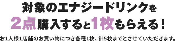 対象のエナジードリンクを2点購入すると1枚もらえる!お1人様1店舗のお買い物につき各種1枚、計5枚までとさせていただきます。