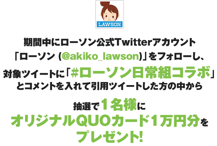 期間中にローソン公式Twitterアカウント「ローソン (@akiko_lawson)」をフォローし、対象ツイートに「#ローソン日常組」とコメントを入れて引用ツイートした方の中から抽選で1名様にオリジナルQUOカード1万円分をプレゼント！