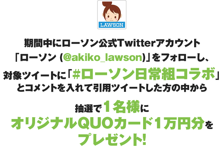 期間中にローソン公式Twitterアカウント「ローソン (@akiko_lawson)」をフォローし、対象ツイートに「#ローソン日常組」とコメントを入れて引用ツイートした方の中から抽選で1名様にオリジナルQUOカード1万円分をプレゼント!