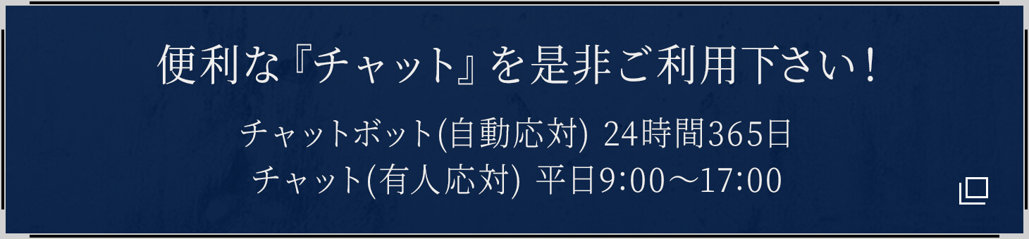 便利な『チャット』を是非ご利用下さい! チャットボット(自動応対) 24時間365日/チャット(有人応対) 平日9:00〜17:00