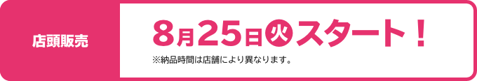 店頭販売 8月25日(火)スタート！ ※納品時間は店舗により異なります。