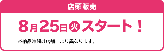 店頭販売 8月25日(火)スタート！ ※納品時間は店舗により異なります。